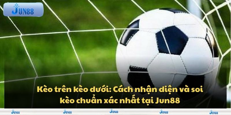 Kèo trên kèo dưới: Cách nhận diện và soi kèo chuẩn xác nhất tại Jun88